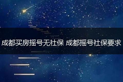 成都买房摇号无社保 成都摇号社保要求