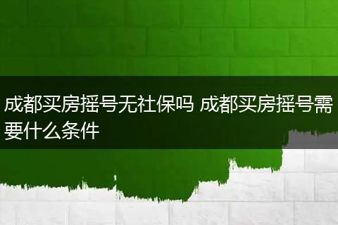 成都买房摇号无社保吗 成都买房摇号需要什么条件