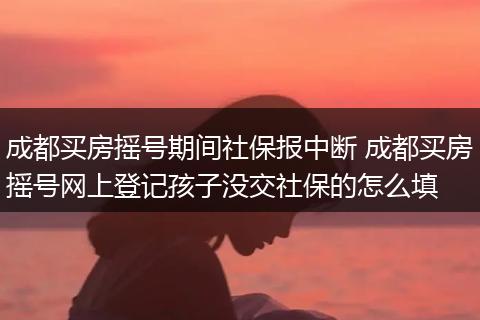 成都买房摇号期间社保报中断 成都买房摇号网上登记孩子没交社保的怎么填