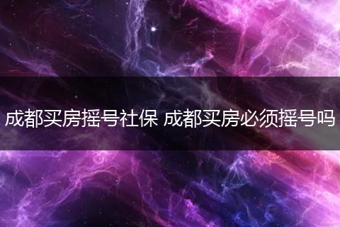 成都买房摇号社保 成都买房必须摇号吗