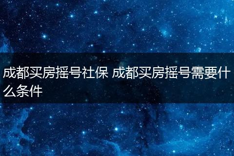 成都买房摇号社保 成都买房摇号需要什么条件