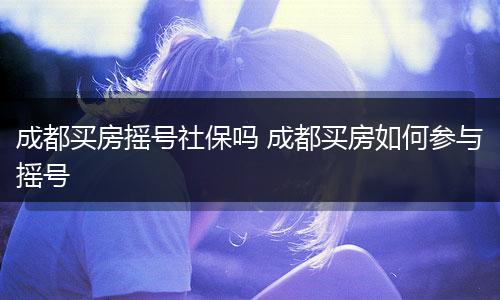 成都买房摇号社保吗 成都买房如何参与摇号