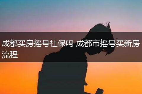 成都买房摇号社保吗 成都市摇号买新房流程