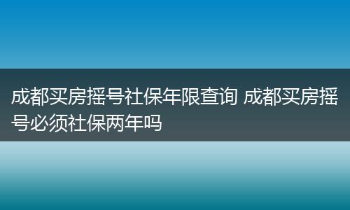 成都买房摇号社保年限查询 成都买房摇号必须社保两年吗