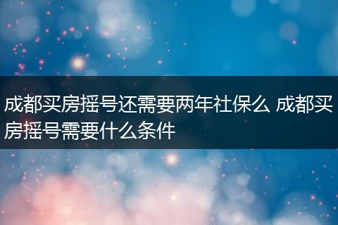 成都买房摇号还需要两年社保么 成都买房摇号需要什么条件
