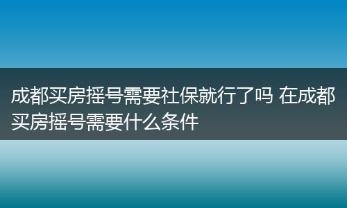 成都买房摇号需要社保就行了吗 在成都买房摇号需要什么条件