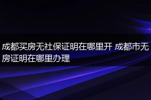 成都买房无社保证明在哪里开 成都市无房证明在哪里办理