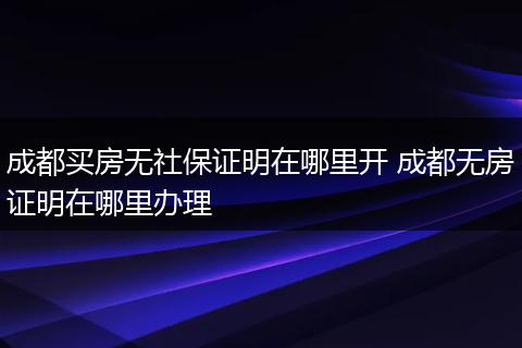 成都买房无社保证明在哪里开 成都无房证明在哪里办理