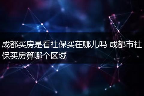 成都买房是看社保买在哪儿吗 成都市社保买房算哪个区域