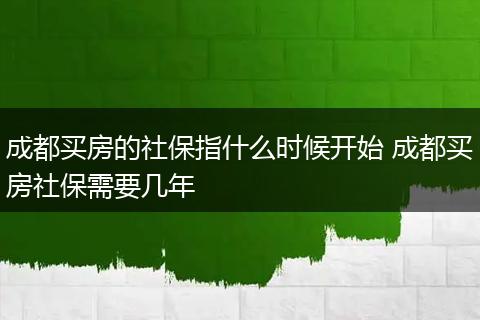 成都买房的社保指什么时候开始 成都买房社保需要几年