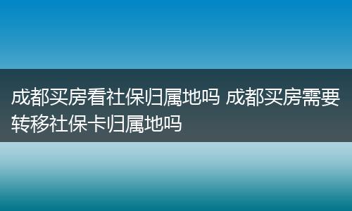 成都买房看社保归属地吗 成都买房需要转移社保卡归属地吗