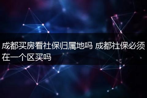 成都买房看社保归属地吗 成都社保必须在一个区买吗