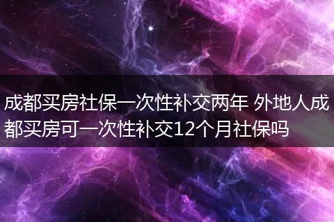 成都买房社保一次性补交两年 外地人成都买房可一次性补交12个月社保吗