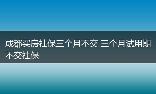 成都买房社保三个月不交 三个月试用期不交社保