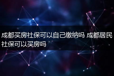成都买房社保可以自己缴纳吗 成都居民社保可以买房吗