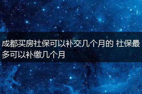 成都买房社保可以补交几个月的 社保最多可以补缴几个月