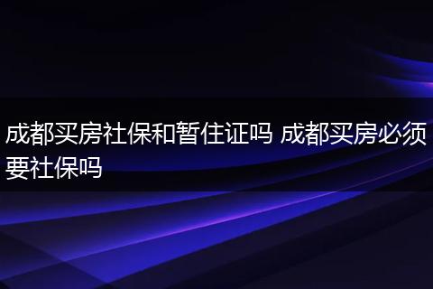 成都买房社保和暂住证吗 成都买房必须要社保吗