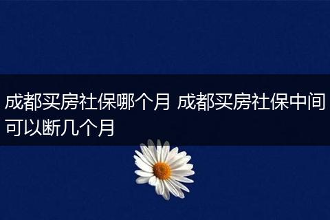 成都买房社保哪个月 成都买房社保中间可以断几个月