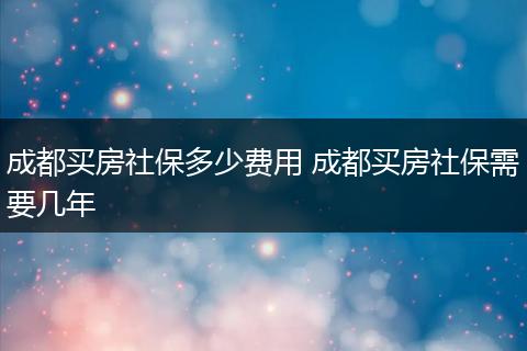 成都买房社保多少费用 成都买房社保需要几年