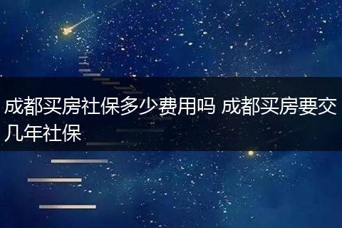 成都买房社保多少费用吗 成都买房要交几年社保
