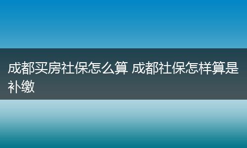 成都买房社保怎么算 成都社保怎样算是补缴