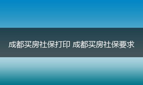 成都买房社保打印 成都买房社保要求