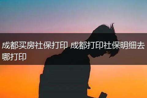 成都买房社保打印 成都打印社保明细去哪打印