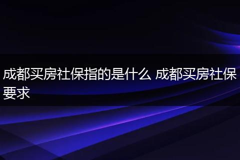 成都买房社保指的是什么 成都买房社保要求