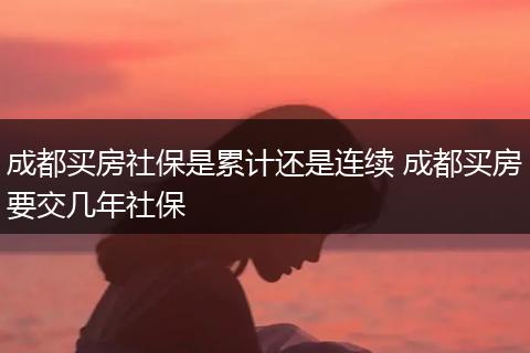 成都买房社保是累计还是连续 成都买房要交几年社保
