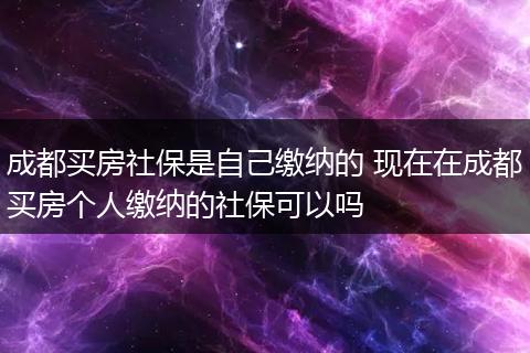 成都买房社保是自己缴纳的 现在在成都买房个人缴纳的社保可以吗