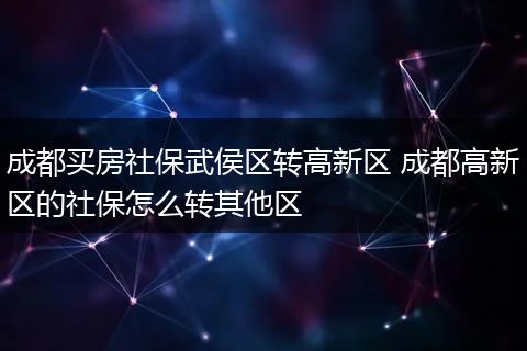 成都买房社保武侯区转高新区 成都高新区的社保怎么转其他区