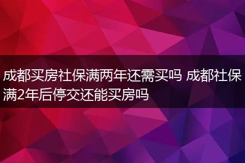 成都买房社保满两年还需买吗 成都社保满2年后停交还能买房吗