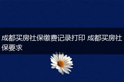 成都买房社保缴费记录打印 成都买房社保要求