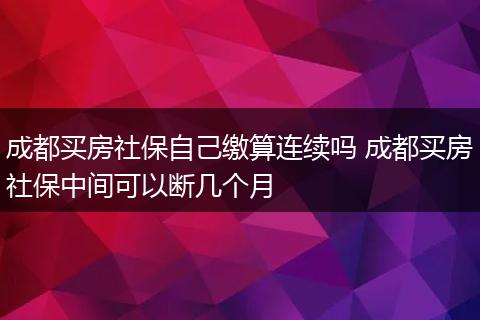 成都买房社保自己缴算连续吗 成都买房社保中间可以断几个月