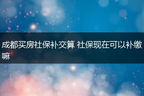 成都买房社保补交算 社保现在可以补缴嘛
