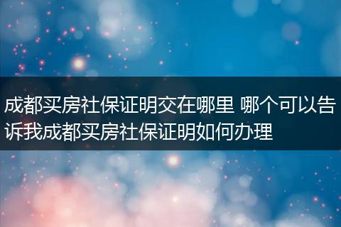 成都买房社保证明交在哪里 哪个可以告诉我成都买房社保证明如何办理
