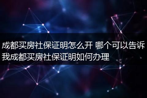 成都买房社保证明怎么开 哪个可以告诉我成都买房社保证明如何办理