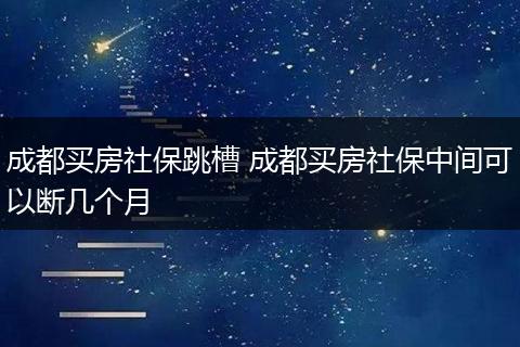 成都买房社保跳槽 成都买房社保中间可以断几个月