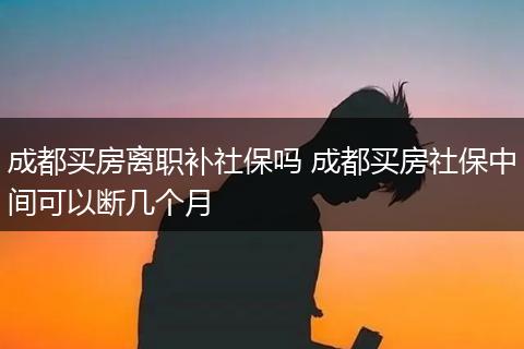 成都买房离职补社保吗 成都买房社保中间可以断几个月
