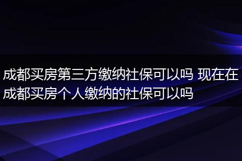 成都买房第三方缴纳社保可以吗 现在在成都买房个人缴纳的社保可以吗
