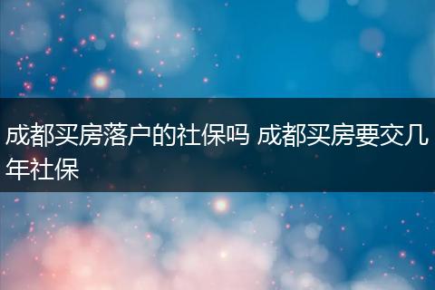 成都买房落户的社保吗 成都买房要交几年社保