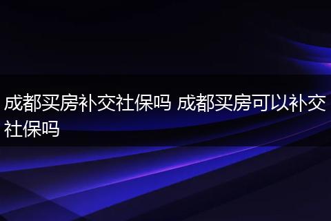 成都买房补交社保吗 成都买房可以补交社保吗