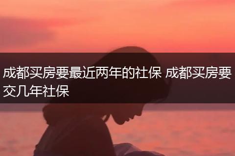 成都买房要最近两年的社保 成都买房要交几年社保