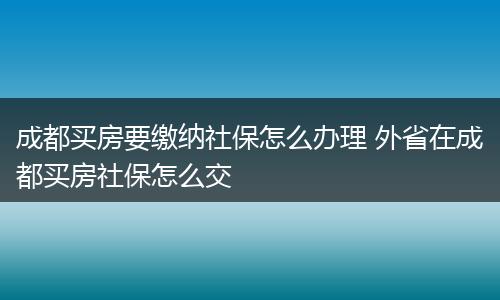 成都买房要缴纳社保怎么办理 外省在成都买房社保怎么交
