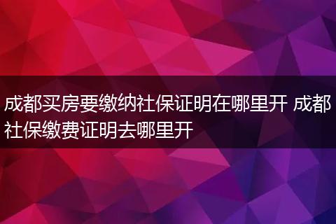成都买房要缴纳社保证明在哪里开 成都社保缴费证明去哪里开