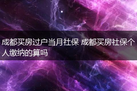 成都买房过户当月社保 成都买房社保个人缴纳的算吗