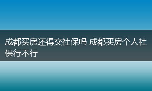 成都买房还得交社保吗 成都买房个人社保行不行