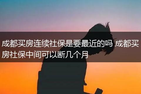 成都买房连续社保是要最近的吗 成都买房社保中间可以断几个月