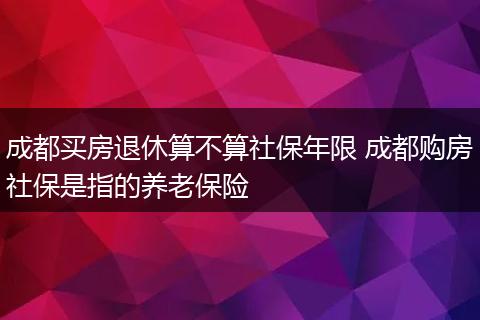 成都买房退休算不算社保年限 成都购房社保是指的养老保险