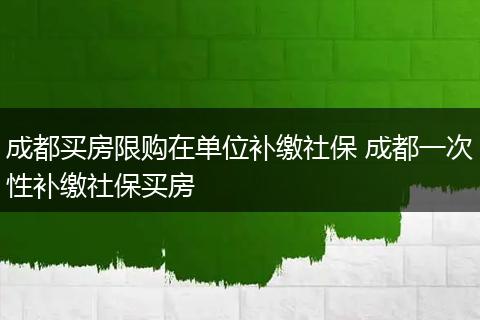 成都买房限购在单位补缴社保 成都一次性补缴社保买房